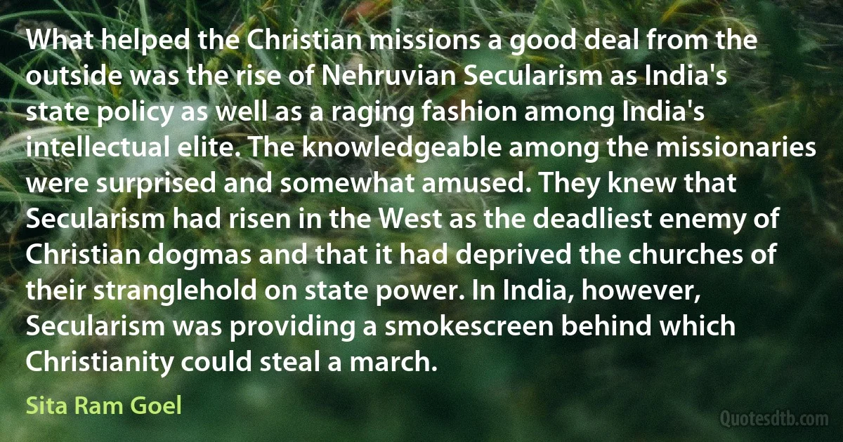 What helped the Christian missions a good deal from the outside was the rise of Nehruvian Secularism as India's state policy as well as a raging fashion among India's intellectual elite. The knowledgeable among the missionaries were surprised and somewhat amused. They knew that Secularism had risen in the West as the deadliest enemy of Christian dogmas and that it had deprived the churches of their stranglehold on state power. In India, however, Secularism was providing a smokescreen behind which Christianity could steal a march. (Sita Ram Goel)