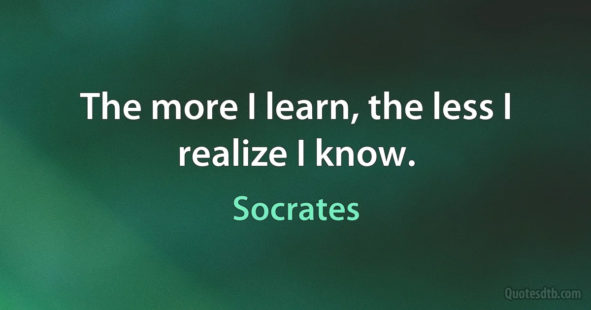 The more I learn, the less I realize I know. (Socrates)