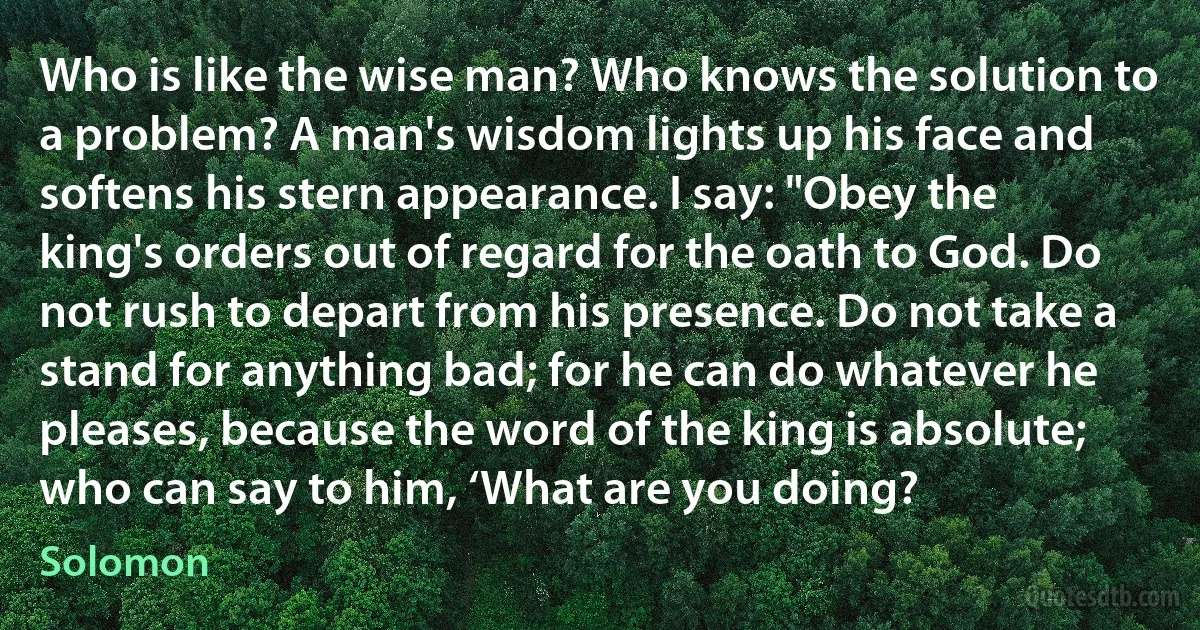 Who is like the wise man? Who knows the solution to a problem? A man's wisdom lights up his face and softens his stern appearance. I say: "Obey the king's orders out of regard for the oath to God. Do not rush to depart from his presence. Do not take a stand for anything bad; for he can do whatever he pleases, because the word of the king is absolute; who can say to him, ‘What are you doing? (Solomon)