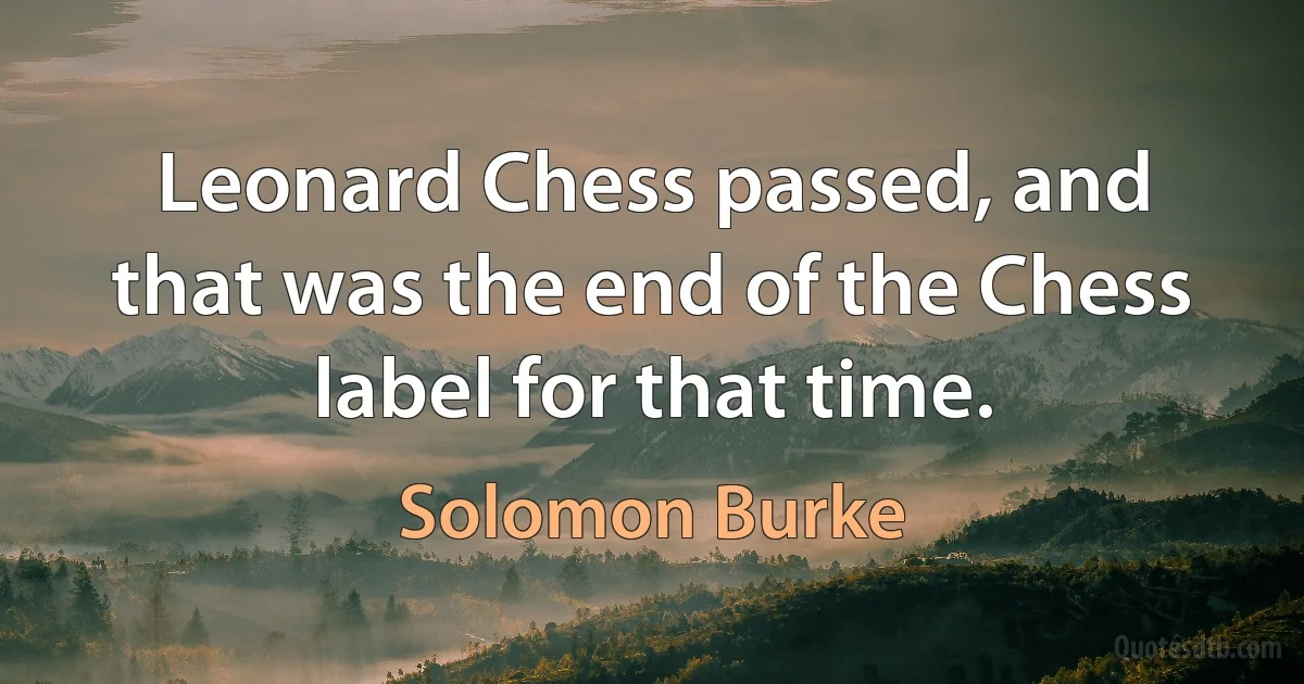 Leonard Chess passed, and that was the end of the Chess label for that time. (Solomon Burke)