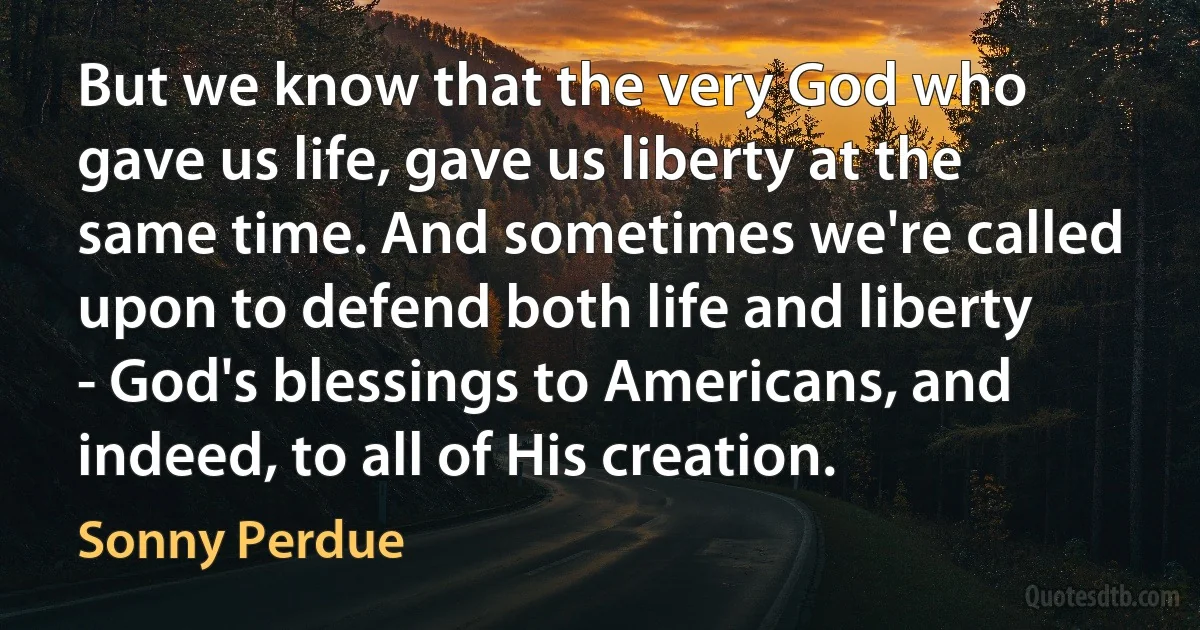 But we know that the very God who gave us life, gave us liberty at the same time. And sometimes we're called upon to defend both life and liberty - God's blessings to Americans, and indeed, to all of His creation. (Sonny Perdue)