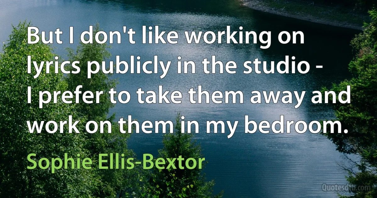 But I don't like working on lyrics publicly in the studio - I prefer to take them away and work on them in my bedroom. (Sophie Ellis-Bextor)