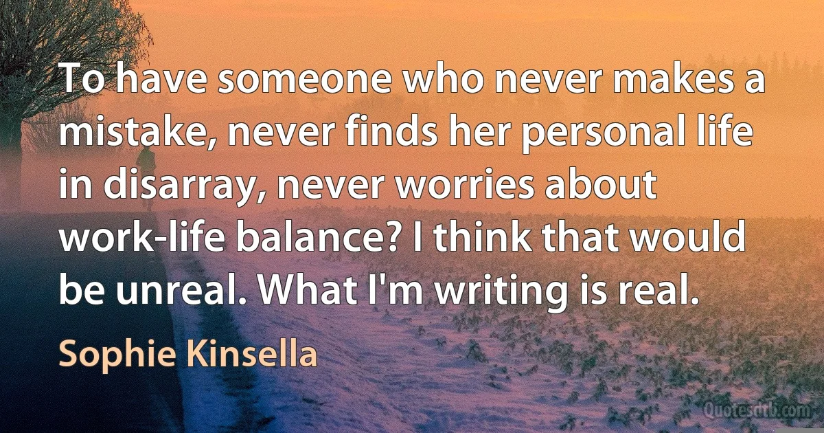 To have someone who never makes a mistake, never finds her personal life in disarray, never worries about work-life balance? I think that would be unreal. What I'm writing is real. (Sophie Kinsella)