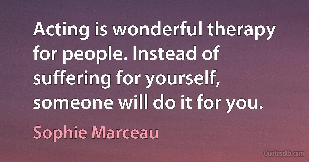 Acting is wonderful therapy for people. Instead of suffering for yourself, someone will do it for you. (Sophie Marceau)