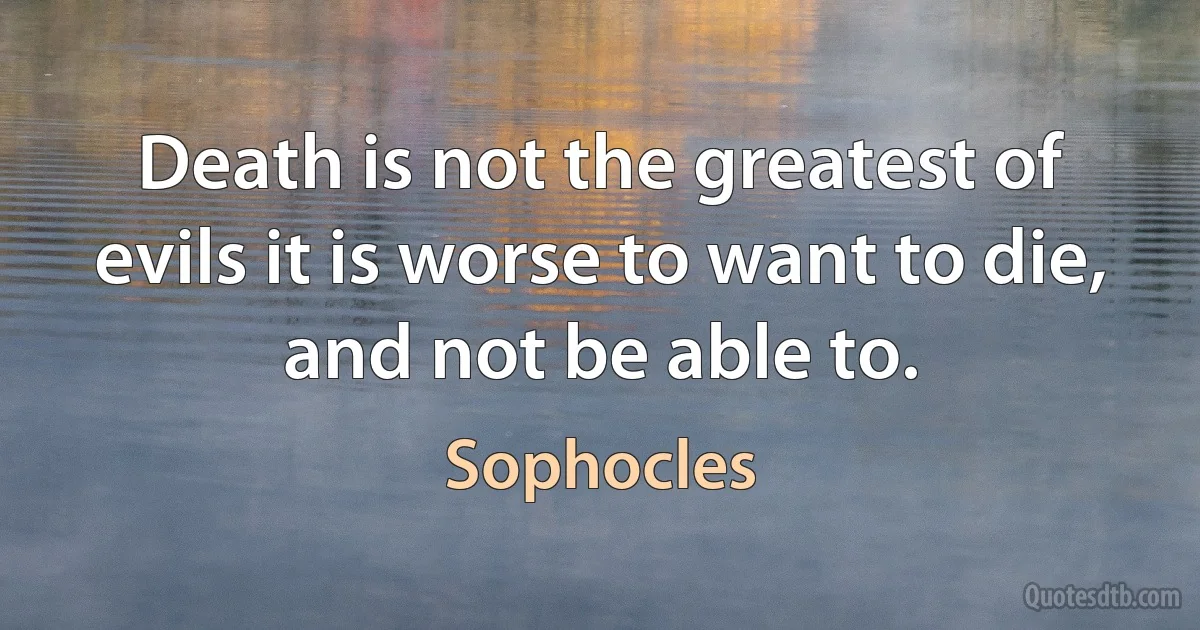 Death is not the greatest of evils it is worse to want to die, and not be able to. (Sophocles)