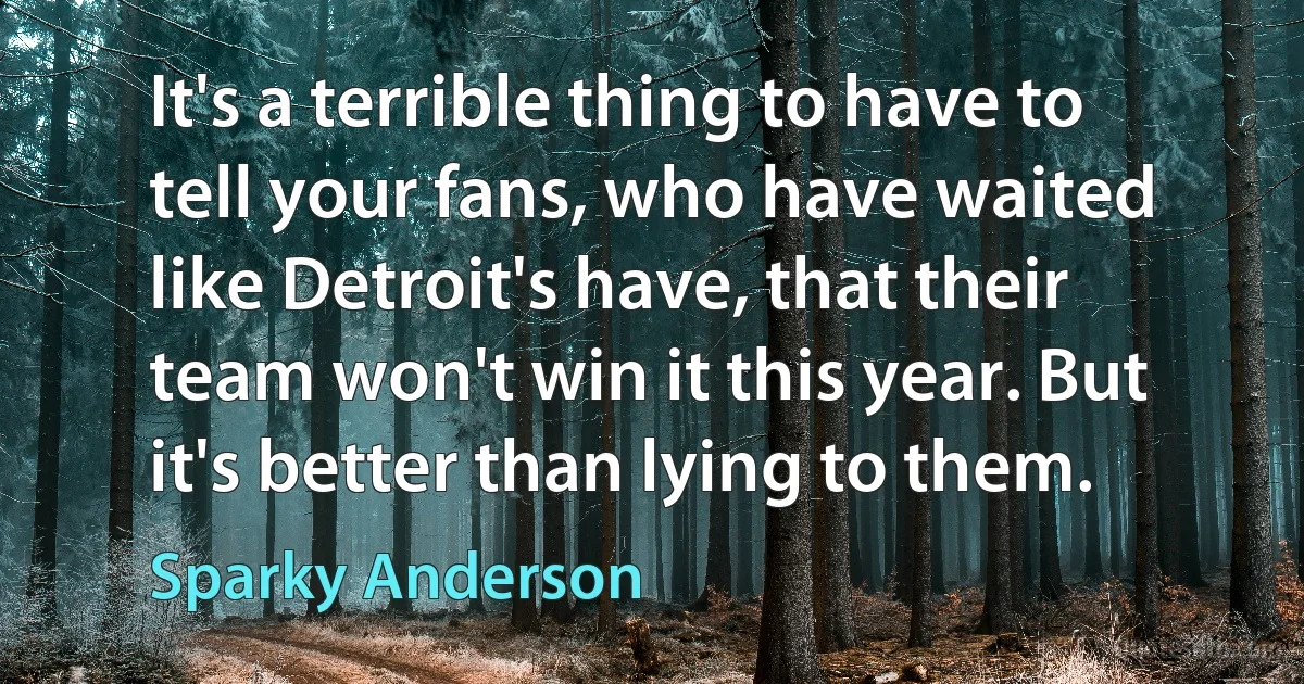 It's a terrible thing to have to tell your fans, who have waited like Detroit's have, that their team won't win it this year. But it's better than lying to them. (Sparky Anderson)