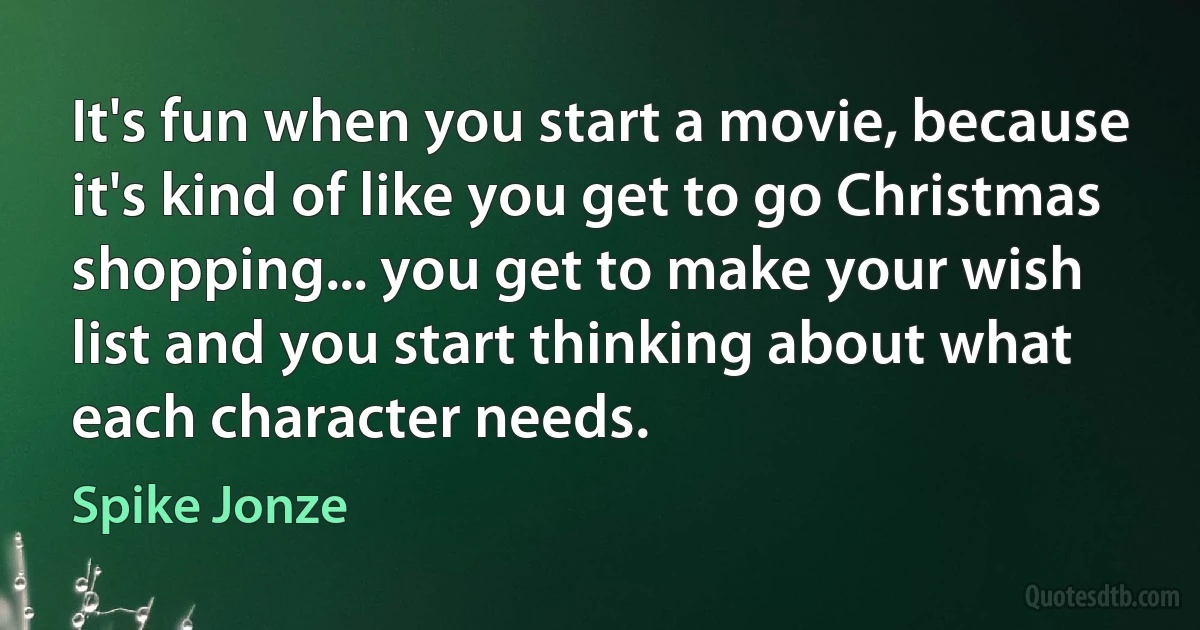 It's fun when you start a movie, because it's kind of like you get to go Christmas shopping... you get to make your wish list and you start thinking about what each character needs. (Spike Jonze)