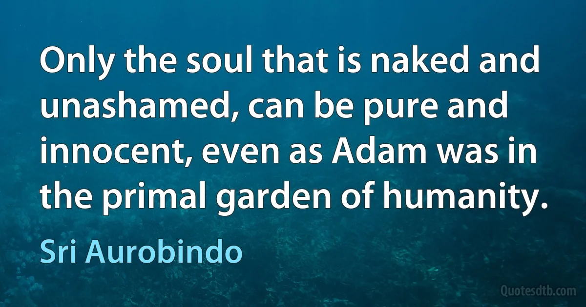 Only the soul that is naked and unashamed, can be pure and innocent, even as Adam was in the primal garden of humanity. (Sri Aurobindo)