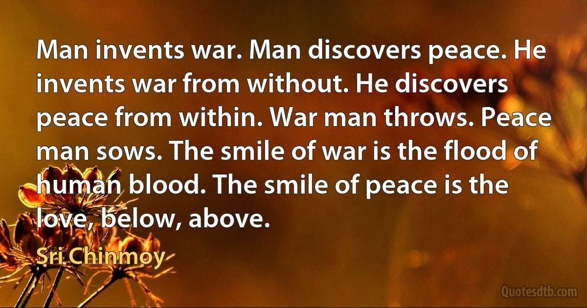 Man invents war. Man discovers peace. He invents war from without. He discovers peace from within. War man throws. Peace man sows. The smile of war is the flood of human blood. The smile of peace is the love, below, above. (Sri Chinmoy)