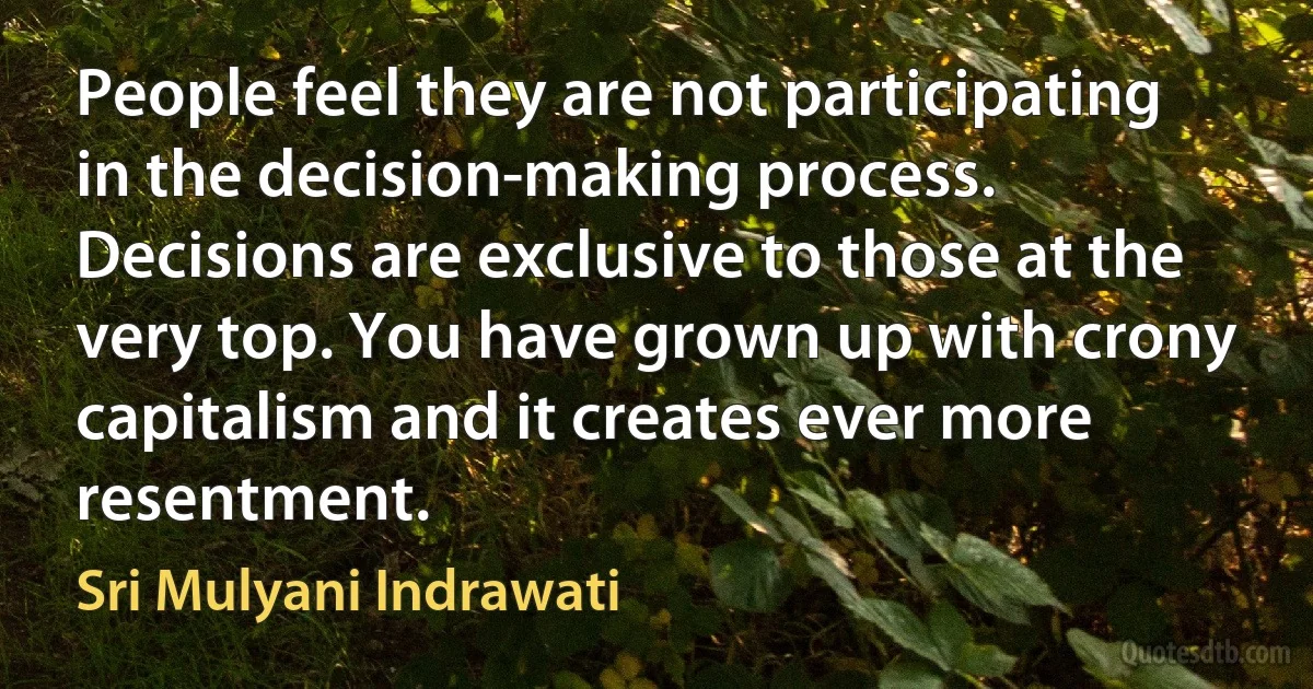 People feel they are not participating in the decision-making process. Decisions are exclusive to those at the very top. You have grown up with crony capitalism and it creates ever more resentment. (Sri Mulyani Indrawati)