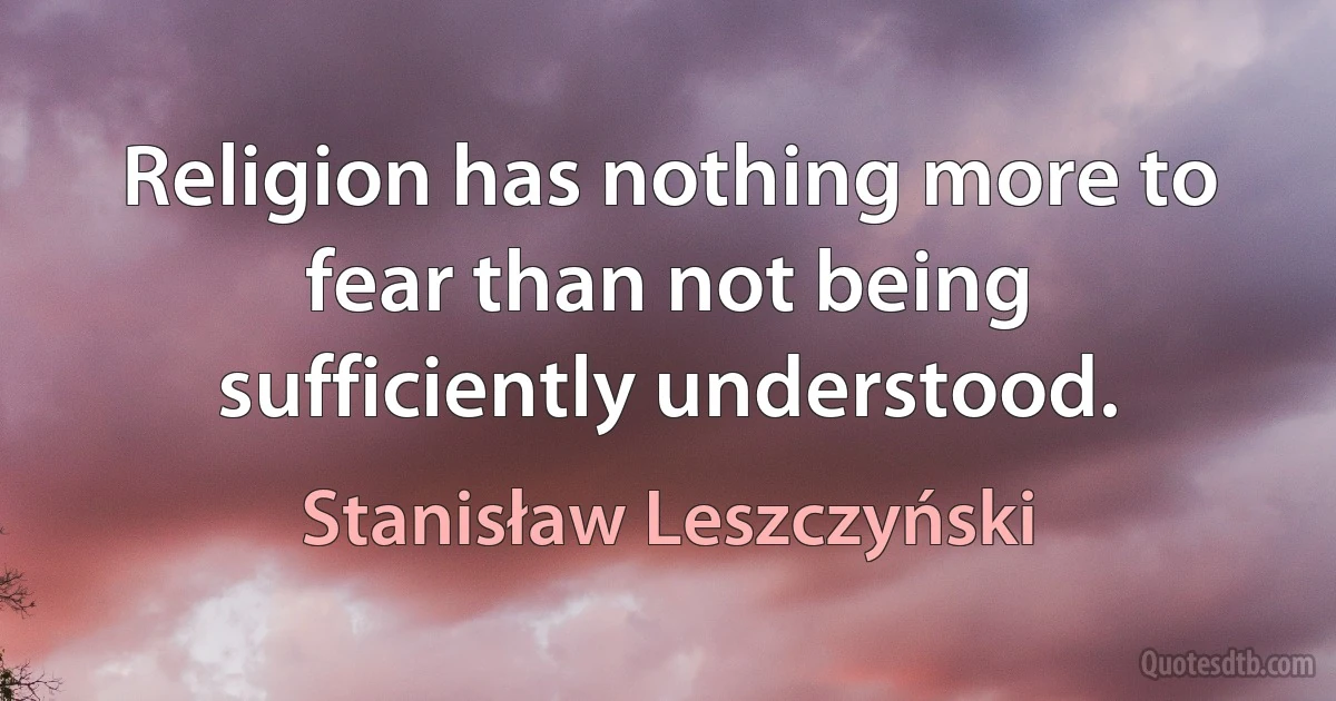 Religion has nothing more to fear than not being sufficiently understood. (Stanisław Leszczyński)