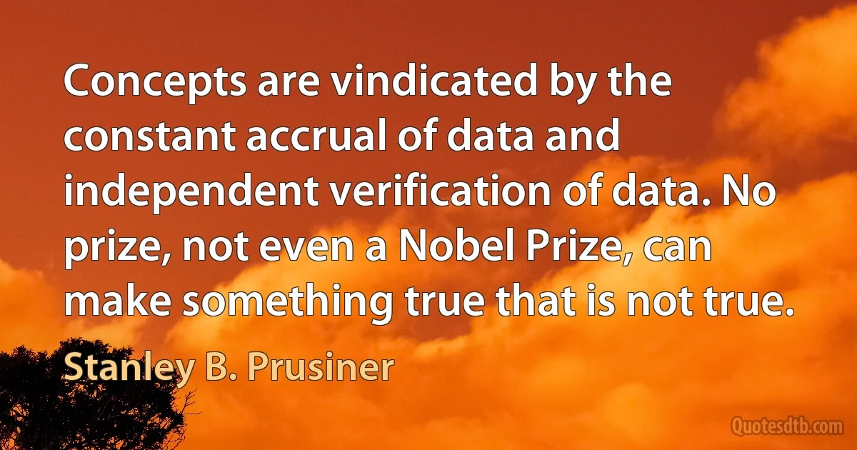 Concepts are vindicated by the constant accrual of data and independent verification of data. No prize, not even a Nobel Prize, can make something true that is not true. (Stanley B. Prusiner)