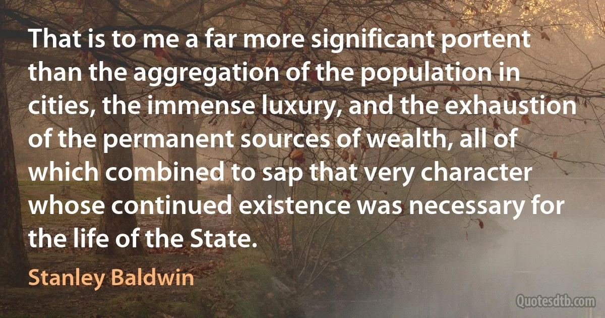 That is to me a far more significant portent than the aggregation of the population in cities, the immense luxury, and the exhaustion of the permanent sources of wealth, all of which combined to sap that very character whose continued existence was necessary for the life of the State. (Stanley Baldwin)