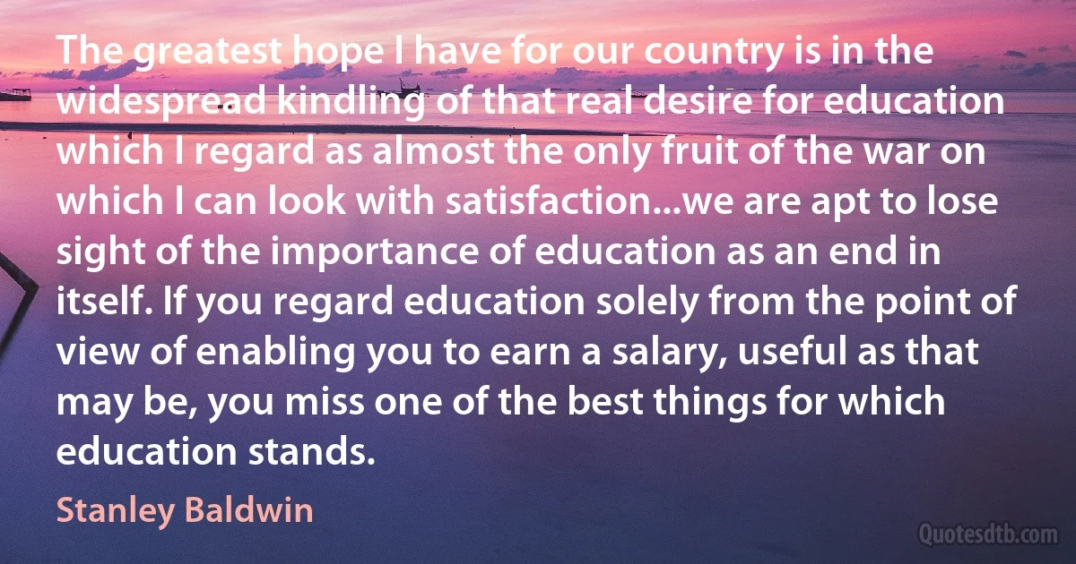 The greatest hope I have for our country is in the widespread kindling of that real desire for education which I regard as almost the only fruit of the war on which I can look with satisfaction...we are apt to lose sight of the importance of education as an end in itself. If you regard education solely from the point of view of enabling you to earn a salary, useful as that may be, you miss one of the best things for which education stands. (Stanley Baldwin)