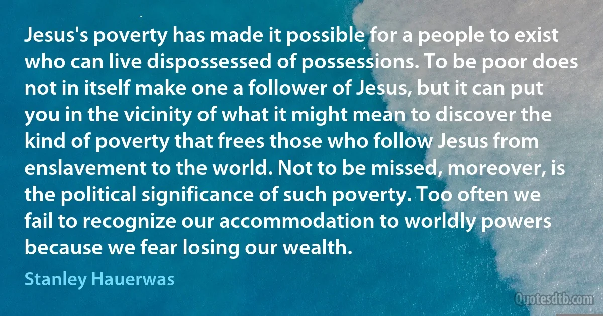 Jesus's poverty has made it possible for a people to exist who can live dispossessed of possessions. To be poor does not in itself make one a follower of Jesus, but it can put you in the vicinity of what it might mean to discover the kind of poverty that frees those who follow Jesus from enslavement to the world. Not to be missed, moreover, is the political significance of such poverty. Too often we fail to recognize our accommodation to worldly powers because we fear losing our wealth. (Stanley Hauerwas)