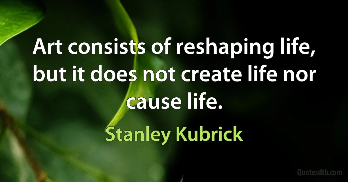 Art consists of reshaping life, but it does not create life nor cause life. (Stanley Kubrick)