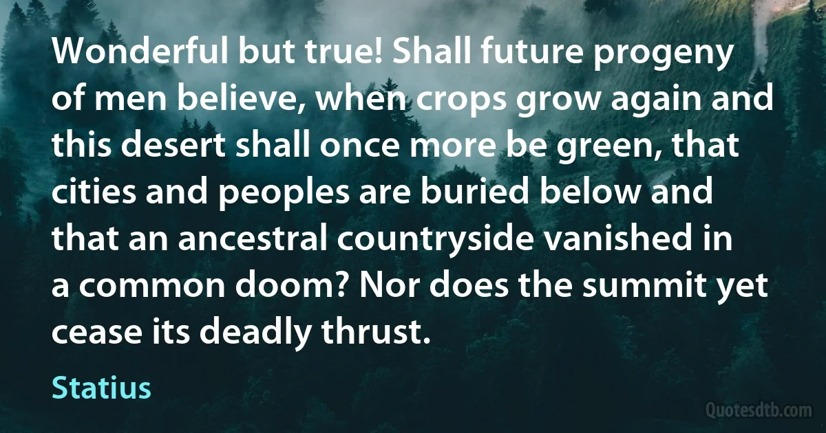 Wonderful but true! Shall future progeny of men believe, when crops grow again and this desert shall once more be green, that cities and peoples are buried below and that an ancestral countryside vanished in a common doom? Nor does the summit yet cease its deadly thrust. (Statius)