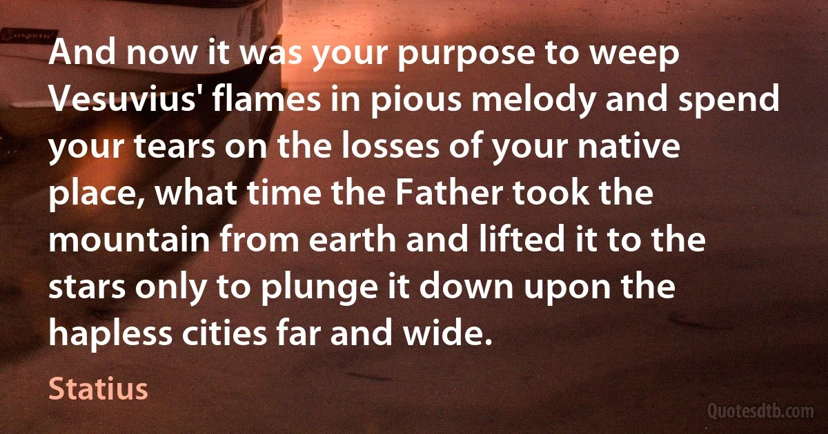 And now it was your purpose to weep Vesuvius' flames in pious melody and spend your tears on the losses of your native place, what time the Father took the mountain from earth and lifted it to the stars only to plunge it down upon the hapless cities far and wide. (Statius)