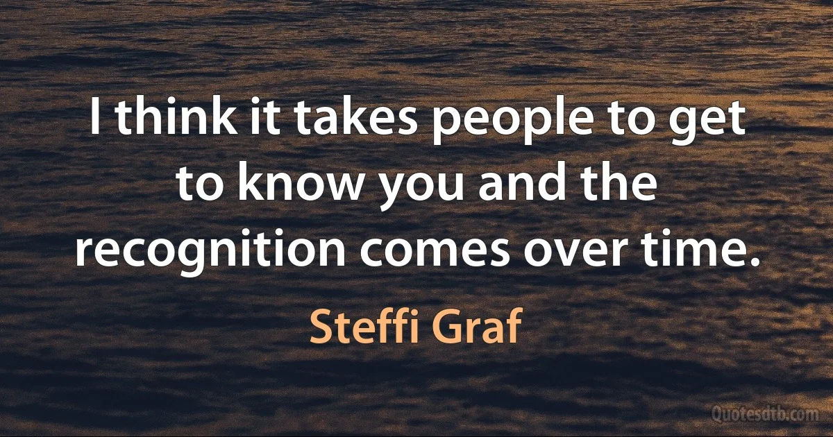 I think it takes people to get to know you and the recognition comes over time. (Steffi Graf)