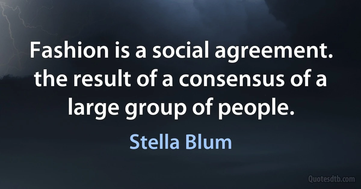 Fashion is a social agreement. the result of a consensus of a large group of people. (Stella Blum)