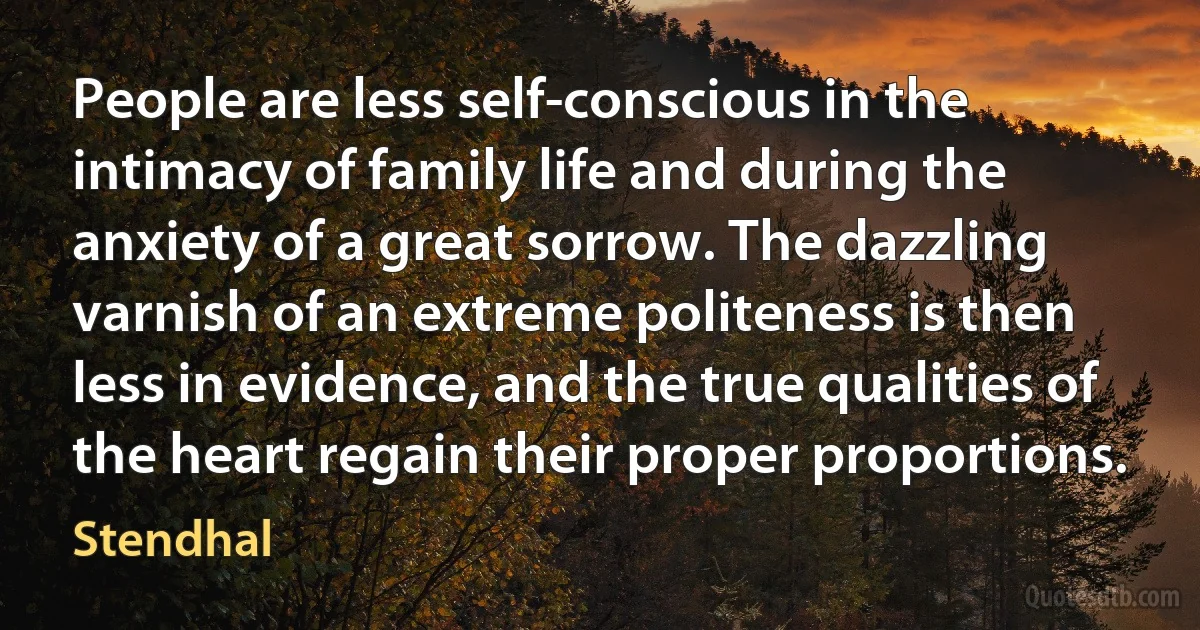 People are less self-conscious in the intimacy of family life and during the anxiety of a great sorrow. The dazzling varnish of an extreme politeness is then less in evidence, and the true qualities of the heart regain their proper proportions. (Stendhal)