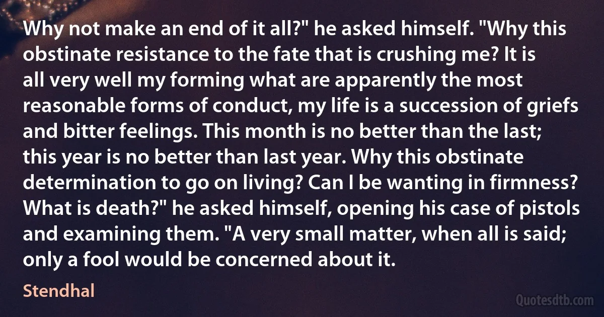 Why not make an end of it all?" he asked himself. "Why this obstinate resistance to the fate that is crushing me? It is all very well my forming what are apparently the most reasonable forms of conduct, my life is a succession of griefs and bitter feelings. This month is no better than the last; this year is no better than last year. Why this obstinate determination to go on living? Can I be wanting in firmness? What is death?" he asked himself, opening his case of pistols and examining them. "A very small matter, when all is said; only a fool would be concerned about it. (Stendhal)