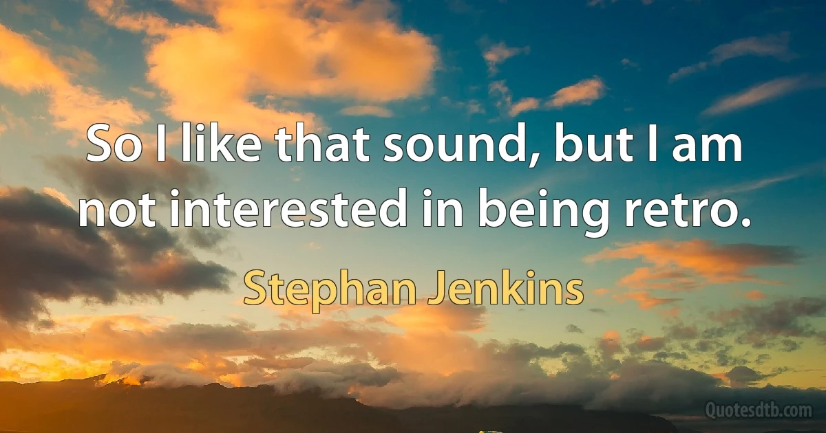 So I like that sound, but I am not interested in being retro. (Stephan Jenkins)