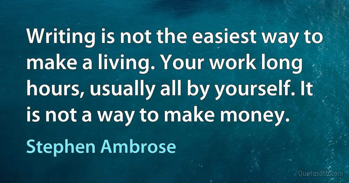 Writing is not the easiest way to make a living. Your work long hours, usually all by yourself. It is not a way to make money. (Stephen Ambrose)