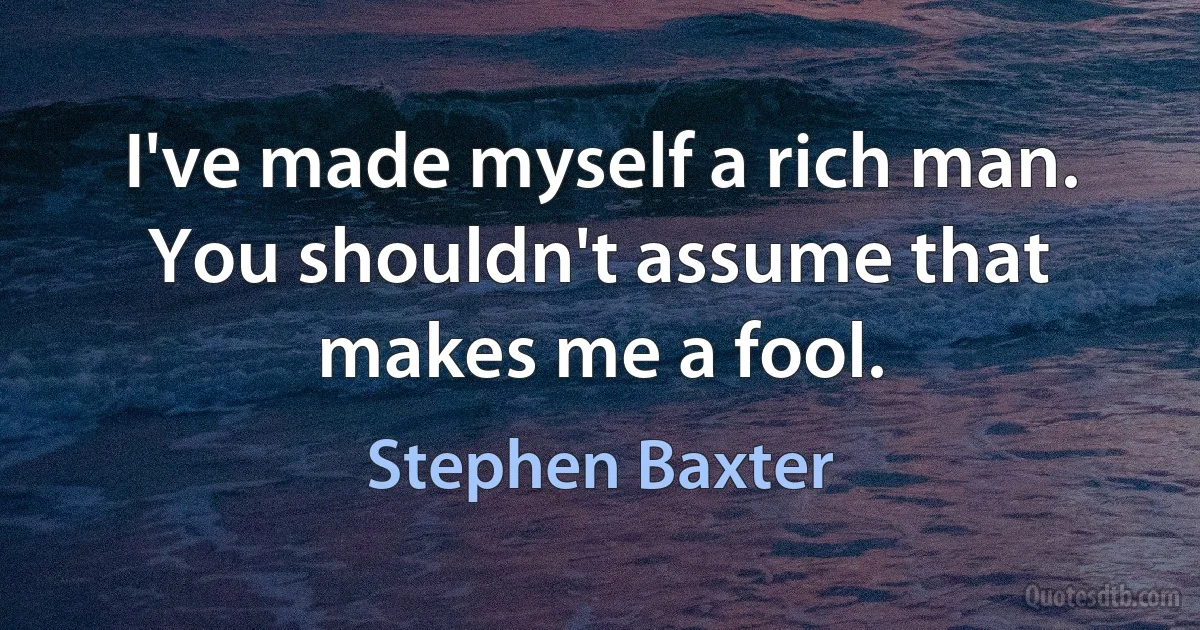 I've made myself a rich man. You shouldn't assume that makes me a fool. (Stephen Baxter)