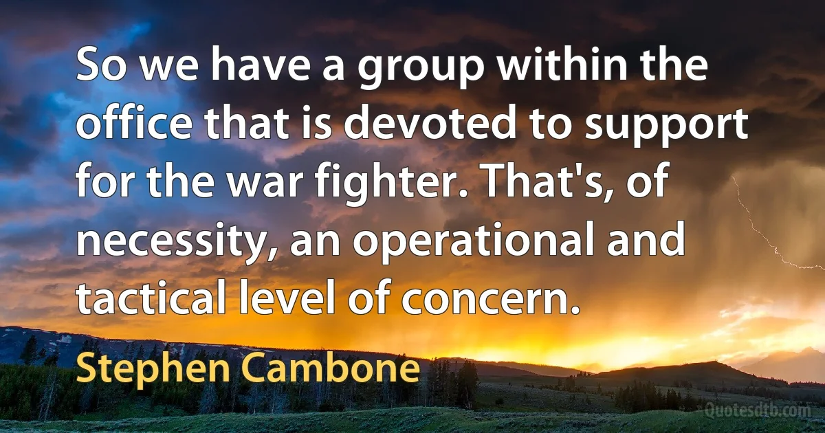 So we have a group within the office that is devoted to support for the war fighter. That's, of necessity, an operational and tactical level of concern. (Stephen Cambone)