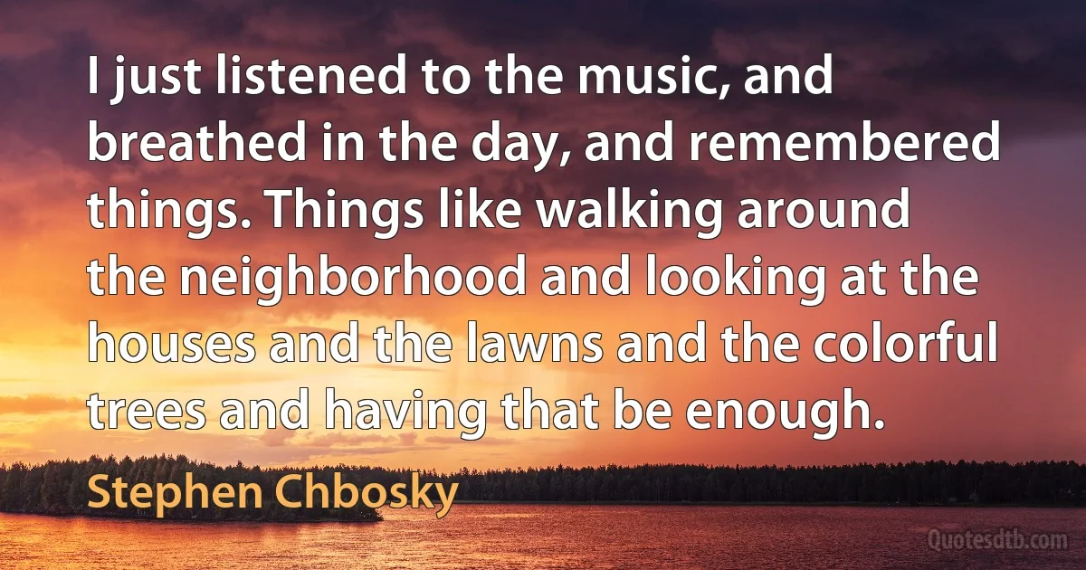 I just listened to the music, and breathed in the day, and remembered things. Things like walking around the neighborhood and looking at the houses and the lawns and the colorful trees and having that be enough. (Stephen Chbosky)