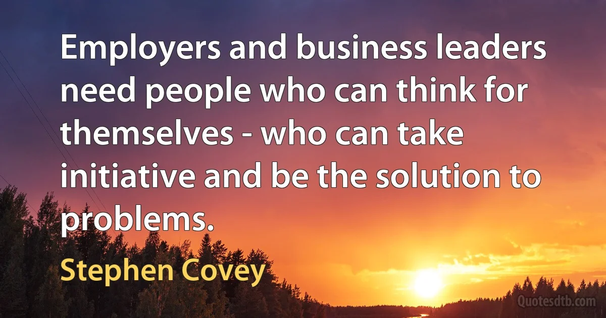 Employers and business leaders need people who can think for themselves - who can take initiative and be the solution to problems. (Stephen Covey)