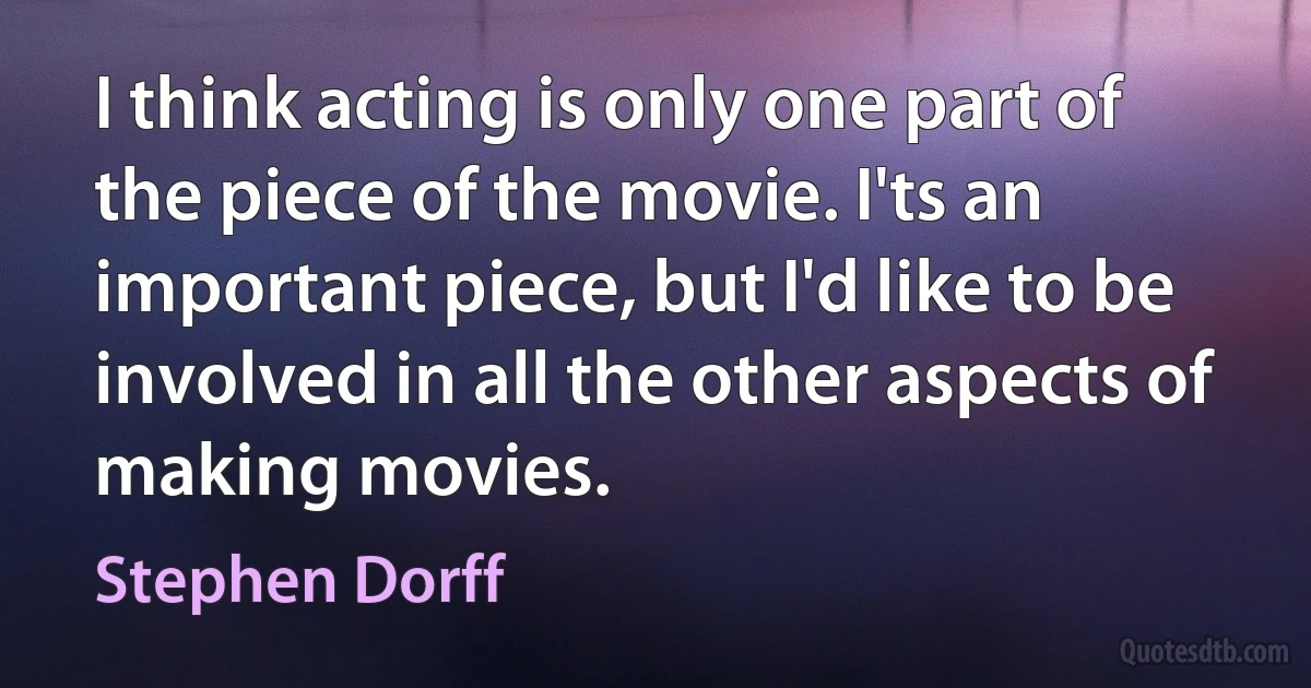 I think acting is only one part of the piece of the movie. I'ts an important piece, but I'd like to be involved in all the other aspects of making movies. (Stephen Dorff)