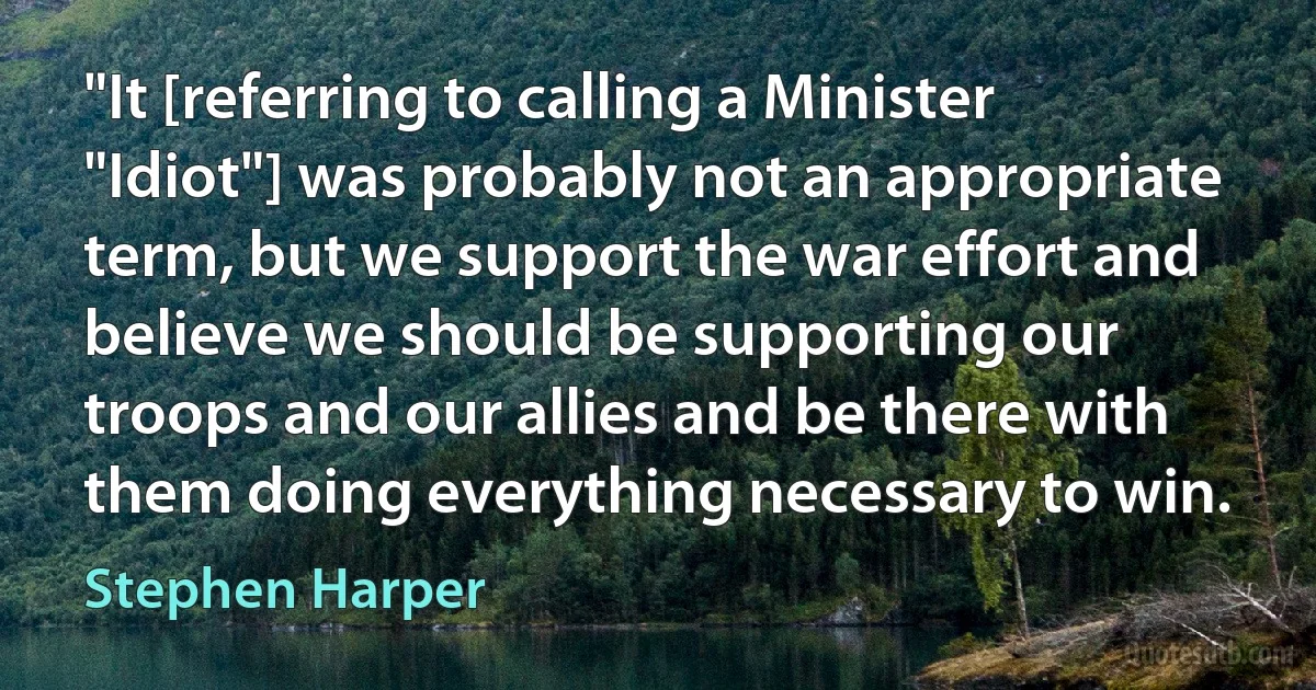 "It [referring to calling a Minister "Idiot"] was probably not an appropriate term, but we support the war effort and believe we should be supporting our troops and our allies and be there with them doing everything necessary to win. (Stephen Harper)