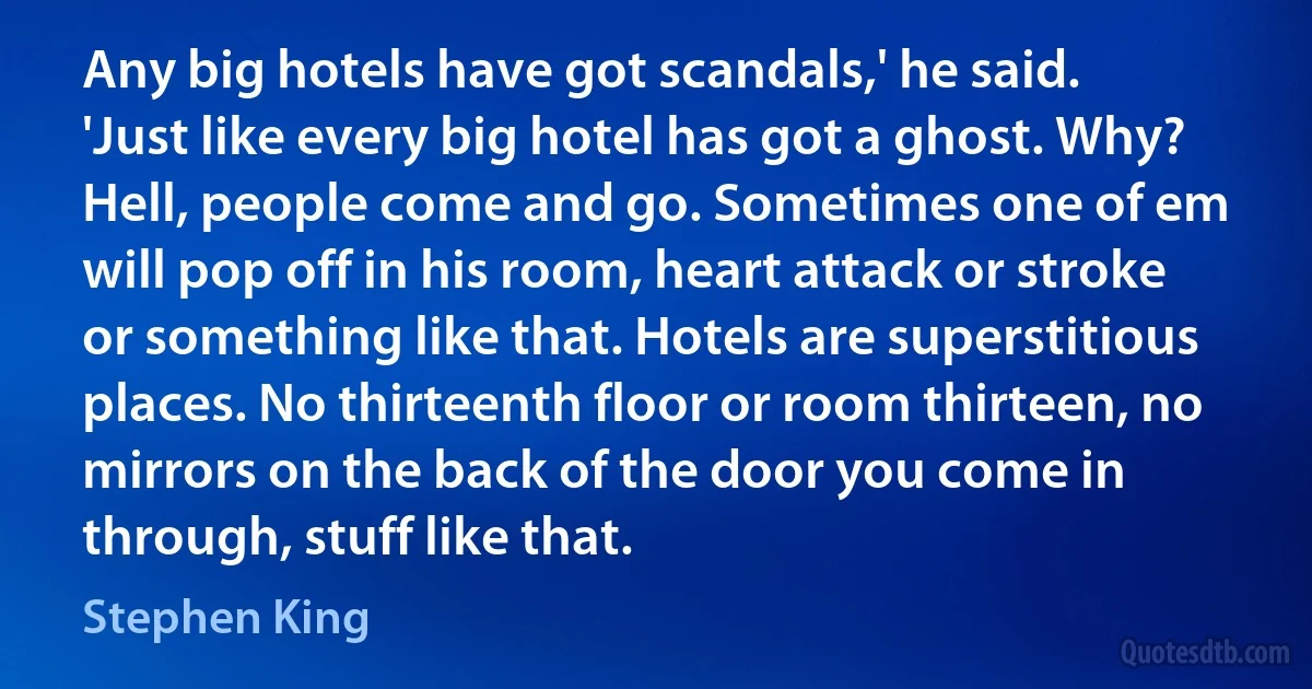 Any big hotels have got scandals,' he said. 'Just like every big hotel has got a ghost. Why? Hell, people come and go. Sometimes one of em will pop off in his room, heart attack or stroke or something like that. Hotels are superstitious places. No thirteenth floor or room thirteen, no mirrors on the back of the door you come in through, stuff like that. (Stephen King)