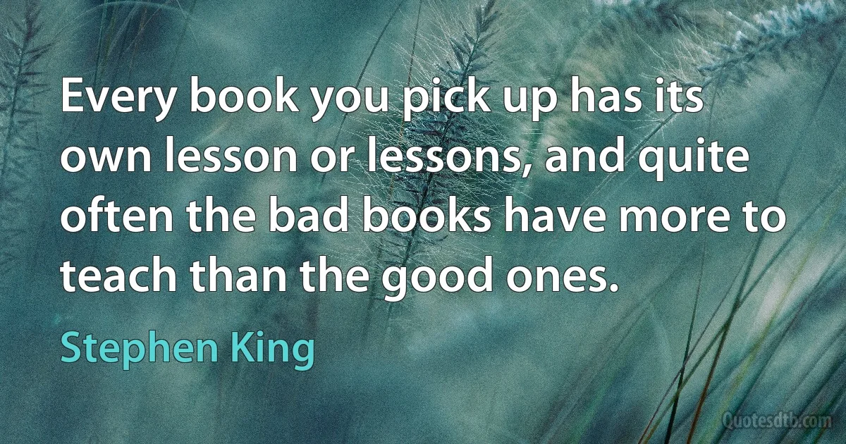 Every book you pick up has its own lesson or lessons, and quite often the bad books have more to teach than the good ones. (Stephen King)