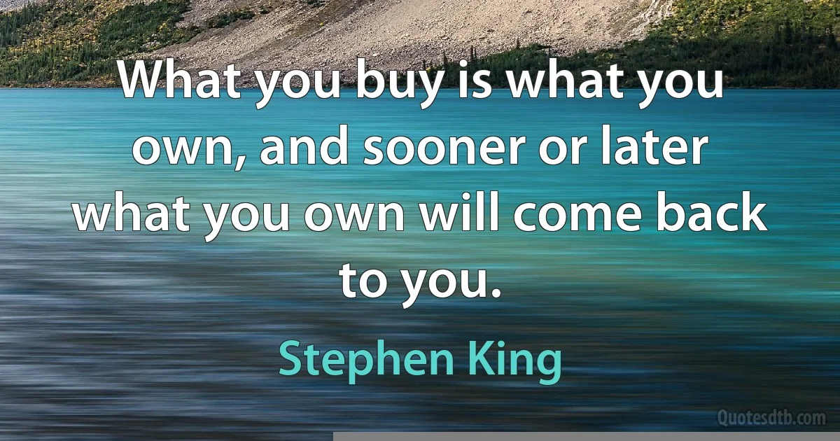 What you buy is what you own, and sooner or later what you own will come back to you. (Stephen King)