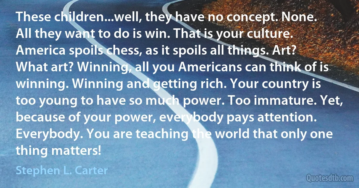 These children...well, they have no concept. None. All they want to do is win. That is your culture. America spoils chess, as it spoils all things. Art? What art? Winning, all you Americans can think of is winning. Winning and getting rich. Your country is too young to have so much power. Too immature. Yet, because of your power, everybody pays attention. Everybody. You are teaching the world that only one thing matters! (Stephen L. Carter)