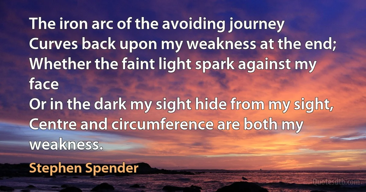 The iron arc of the avoiding journey
Curves back upon my weakness at the end;
Whether the faint light spark against my face
Or in the dark my sight hide from my sight,
Centre and circumference are both my weakness. (Stephen Spender)