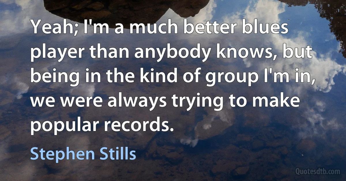 Yeah; I'm a much better blues player than anybody knows, but being in the kind of group I'm in, we were always trying to make popular records. (Stephen Stills)