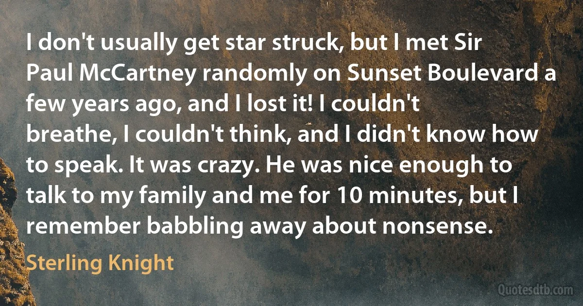 I don't usually get star struck, but I met Sir Paul McCartney randomly on Sunset Boulevard a few years ago, and I lost it! I couldn't breathe, I couldn't think, and I didn't know how to speak. It was crazy. He was nice enough to talk to my family and me for 10 minutes, but I remember babbling away about nonsense. (Sterling Knight)