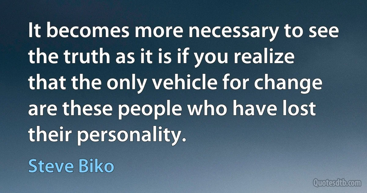 It becomes more necessary to see the truth as it is if you realize that the only vehicle for change are these people who have lost their personality. (Steve Biko)