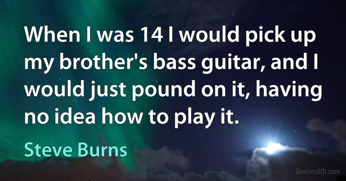 When I was 14 I would pick up my brother's bass guitar, and I would just pound on it, having no idea how to play it. (Steve Burns)