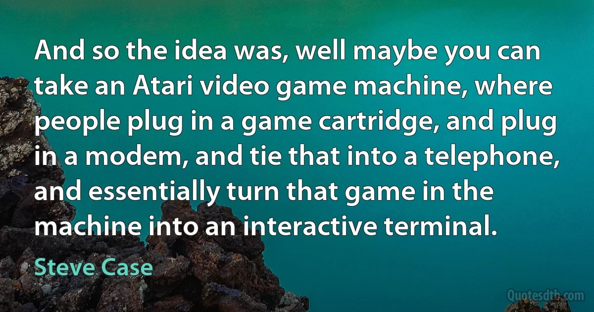 And so the idea was, well maybe you can take an Atari video game machine, where people plug in a game cartridge, and plug in a modem, and tie that into a telephone, and essentially turn that game in the machine into an interactive terminal. (Steve Case)