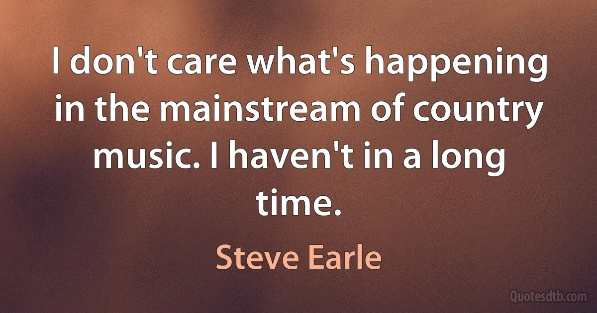 I don't care what's happening in the mainstream of country music. I haven't in a long time. (Steve Earle)