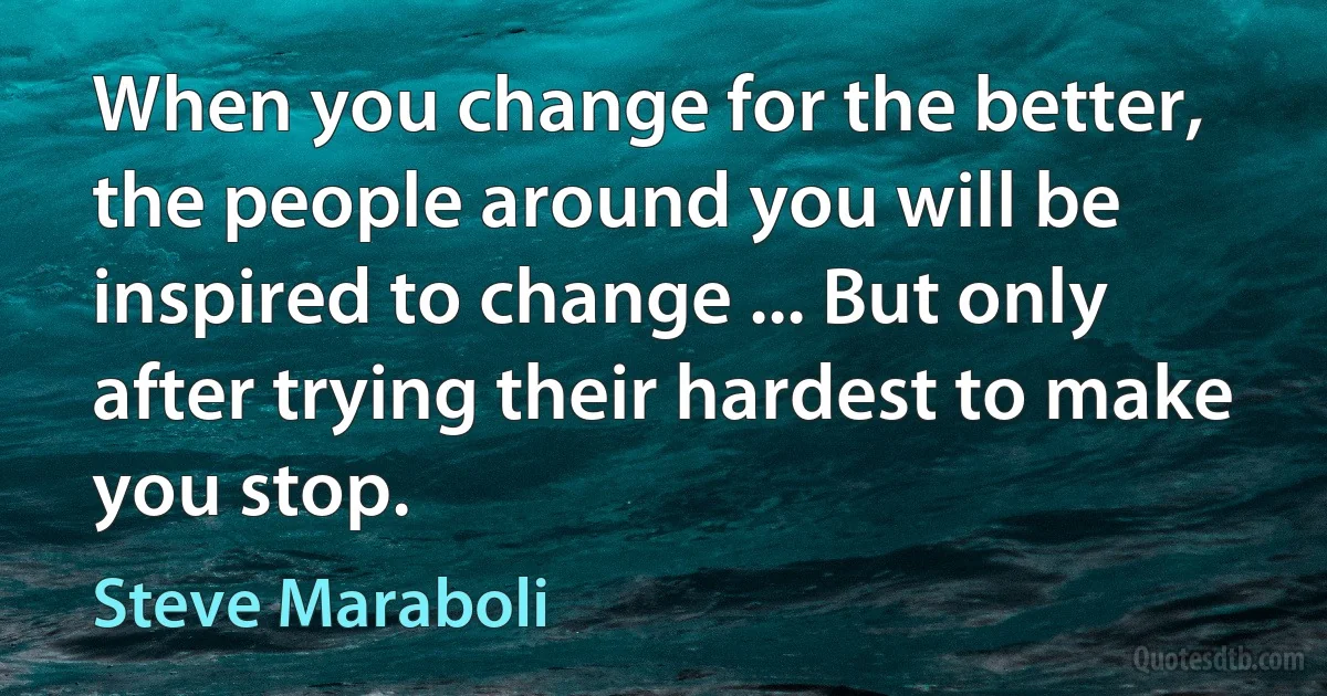 When you change for the better, the people around you will be inspired to change ... But only after trying their hardest to make you stop. (Steve Maraboli)