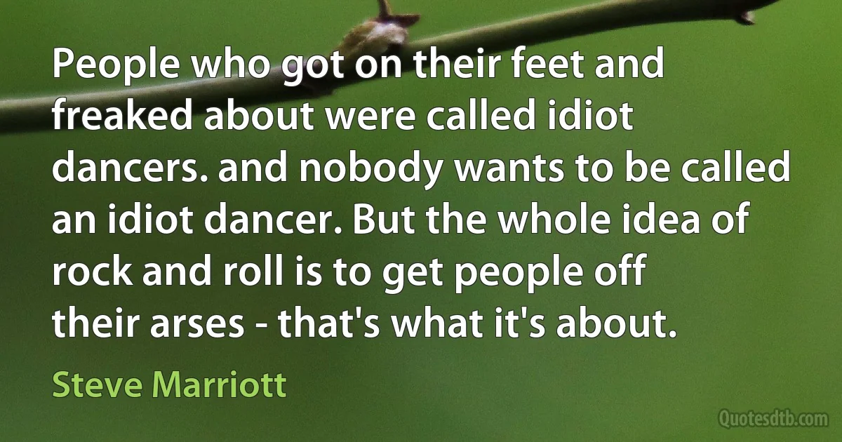 People who got on their feet and freaked about were called idiot dancers. and nobody wants to be called an idiot dancer. But the whole idea of rock and roll is to get people off their arses - that's what it's about. (Steve Marriott)