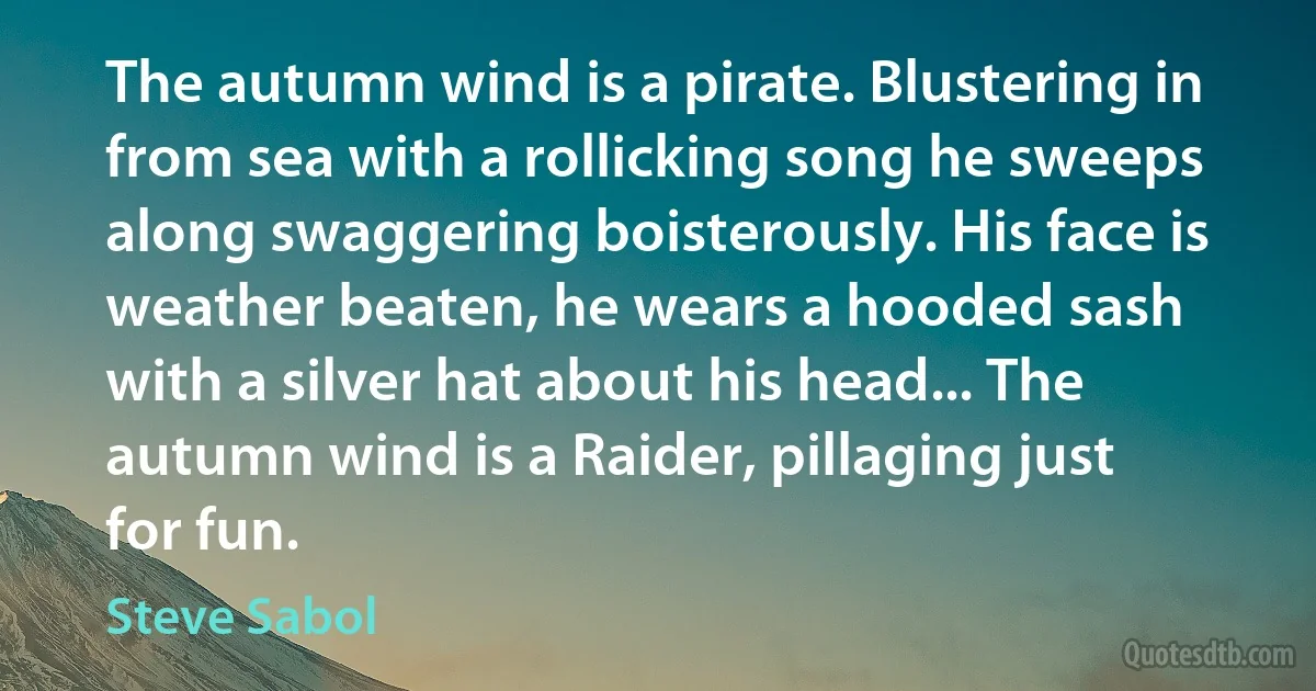 The autumn wind is a pirate. Blustering in from sea with a rollicking song he sweeps along swaggering boisterously. His face is weather beaten, he wears a hooded sash with a silver hat about his head... The autumn wind is a Raider, pillaging just for fun. (Steve Sabol)