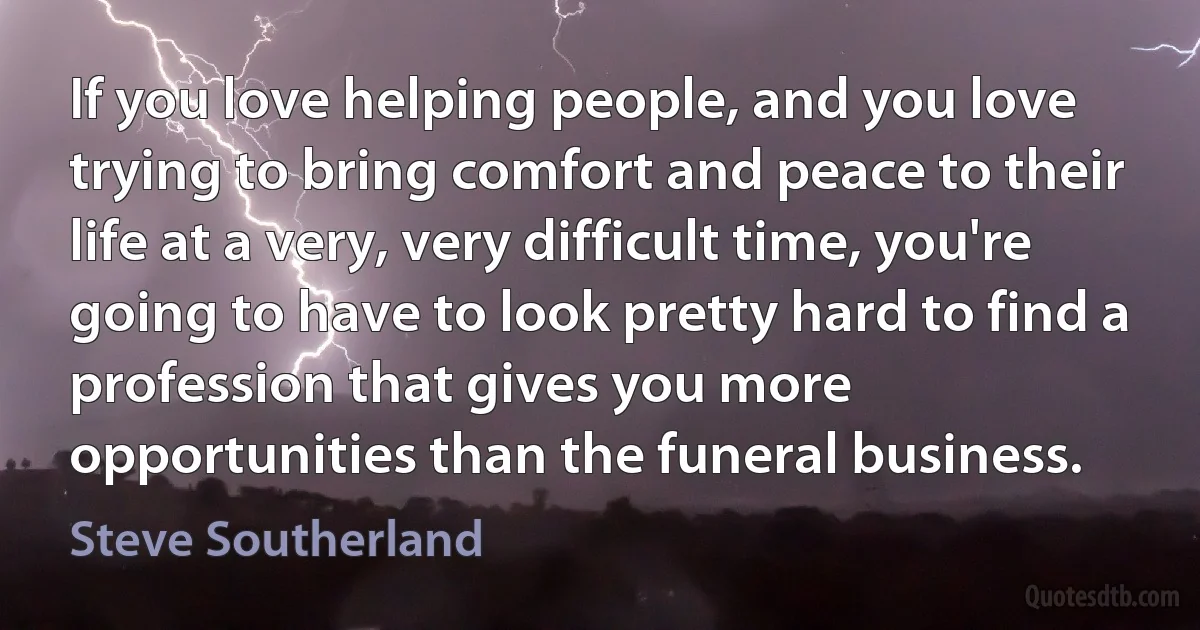 If you love helping people, and you love trying to bring comfort and peace to their life at a very, very difficult time, you're going to have to look pretty hard to find a profession that gives you more opportunities than the funeral business. (Steve Southerland)