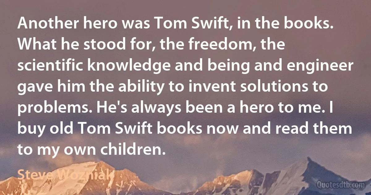 Another hero was Tom Swift, in the books. What he stood for, the freedom, the scientific knowledge and being and engineer gave him the ability to invent solutions to problems. He's always been a hero to me. I buy old Tom Swift books now and read them to my own children. (Steve Wozniak)